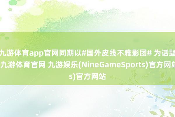 九游体育app官网同期以#国外皮线不雅影团# 为话题-九游体育官网 九游娱乐(NineGameSports)官方网站