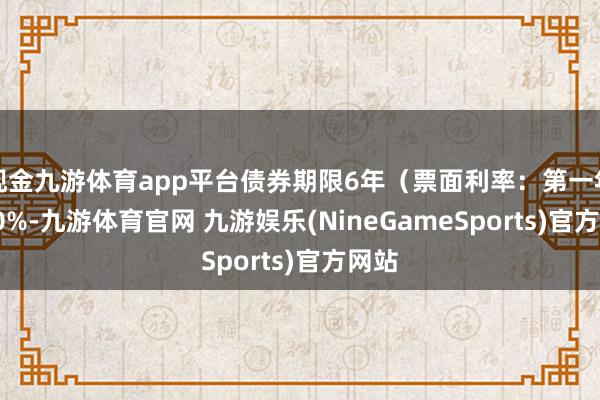 现金九游体育app平台债券期限6年(票面利率:第一年0.40%-九游体育官网 九游娱乐(NineGameSports)官方网站