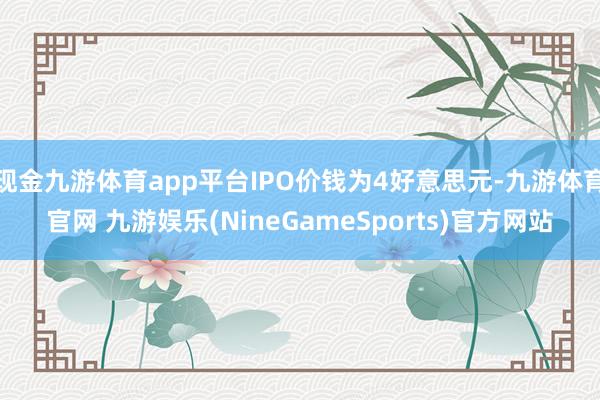 现金九游体育app平台IPO价钱为4好意思元-九游体育官网 九游娱乐(NineGameSports)官方网站