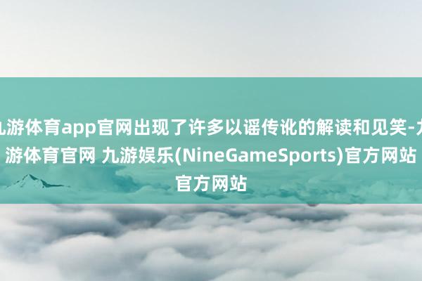 九游体育app官网出现了许多以谣传讹的解读和见笑-九游体育官网 九游娱乐(NineGameSports)官方网站