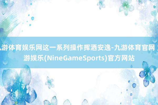 九游体育娱乐网这一系列操作挥洒安逸-九游体育官网 九游娱乐(NineGameSports)官方网站