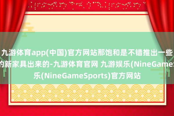 九游体育app(中国)官方网站那饱和是不错推出一些既能打、又好卖的新家具出来的-九游体育官网 九游娱乐(NineGameSports)官方网站