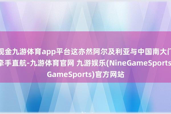 现金九游体育app平台这亦然阿尔及利亚与中国南大门广州初度牵手直航-九游体育官网 九游娱乐(NineGameSports)官方网站