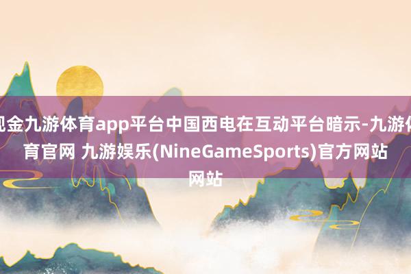 现金九游体育app平台中国西电在互动平台暗示-九游体育官网 九游娱乐(NineGameSports)官方网站