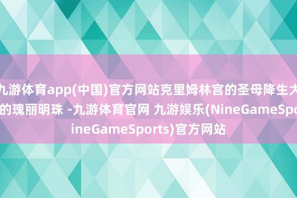 九游体育app(中国)官方网站克里姆林宫的圣母降生大教堂号称其中的瑰丽明珠 -九游体育官网 九游娱乐(NineGameSports)官方网站
