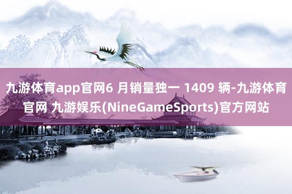九游体育app官网6 月销量独一 1409 辆-九游体育官网 九游娱乐(NineGameSports)官方网站