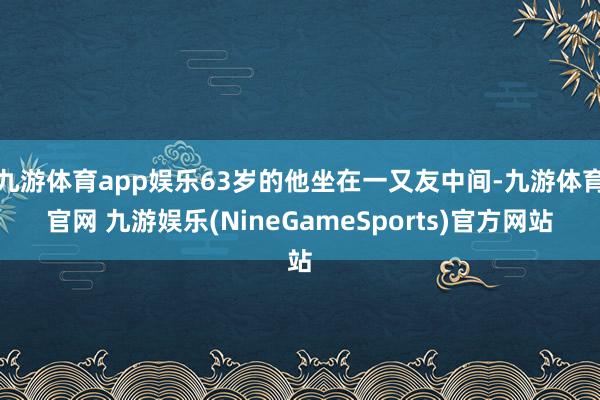 九游体育app娱乐63岁的他坐在一又友中间-九游体育官网 九游娱乐(NineGameSports)官方网站