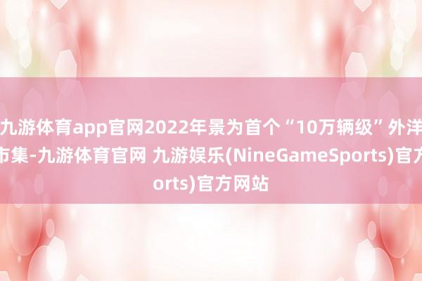 九游体育app官网2022年景为首个“10万辆级”外洋区域市集-九游体育官网 九游娱乐(NineGameSports)官方网站