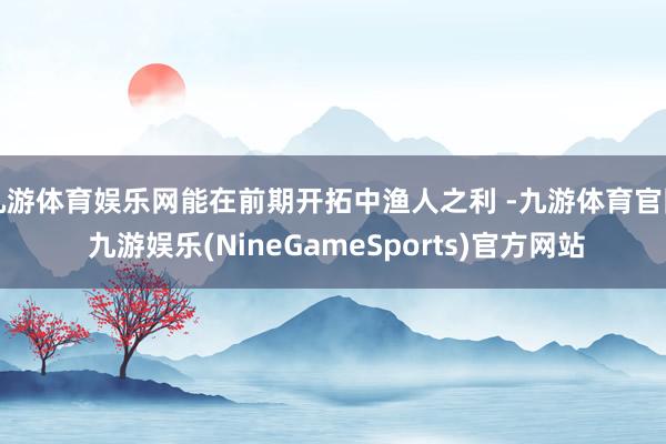 九游体育娱乐网能在前期开拓中渔人之利 -九游体育官网 九游娱乐(NineGameSports)官方网站