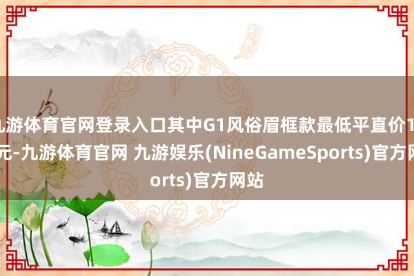 九游体育官网登录入口其中G1风俗眉框款最低平直价1999元-九游体育官网 九游娱乐(NineGameSports)官方网站