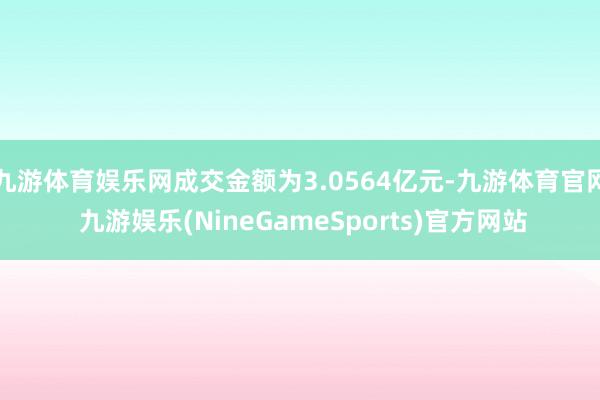 九游体育娱乐网成交金额为3.0564亿元-九游体育官网 九游娱乐(NineGameSports)官方网站