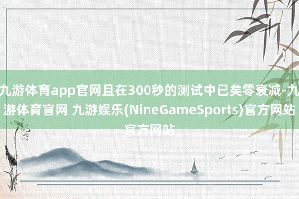 九游体育app官网且在300秒的测试中已矣零衰减-九游体育官网 九游娱乐(NineGameSports)官方网站