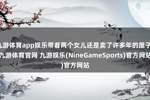 九游体育app娱乐带着两个女儿还是卖了许多年的屋子-九游体育官网 九游娱乐(NineGameSports)官方网站