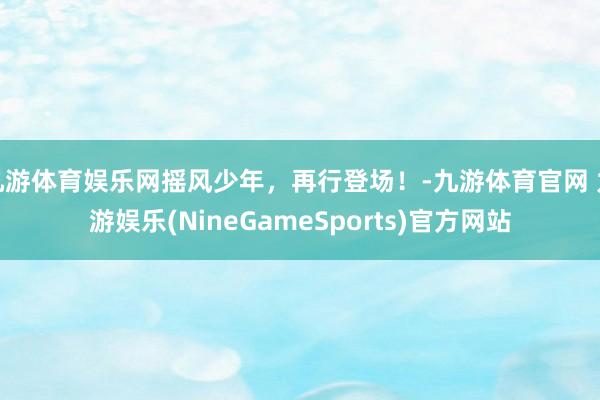 九游体育娱乐网摇风少年，再行登场！-九游体育官网 九游娱乐(NineGameSports)官方网站