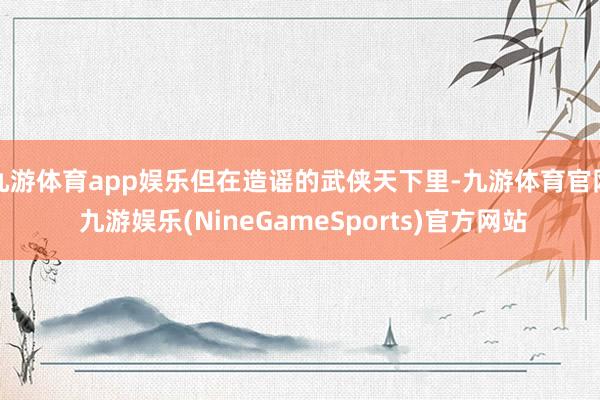 九游体育app娱乐但在造谣的武侠天下里-九游体育官网 九游娱乐(NineGameSports)官方网站