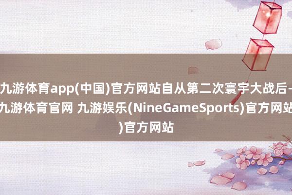 九游体育app(中国)官方网站自从第二次寰宇大战后-九游体育官网 九游娱乐(NineGameSports)官方网站