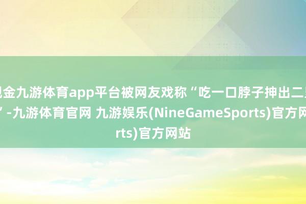 现金九游体育app平台被网友戏称“吃一口脖子抻出二里地”-九游体育官网 九游娱乐(NineGameSports)官方网站