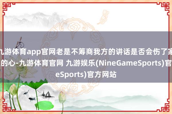 九游体育app官网老是不筹商我方的讲话是否会伤了家东谈主的心-九游体育官网 九游娱乐(NineGameSports)官方网站