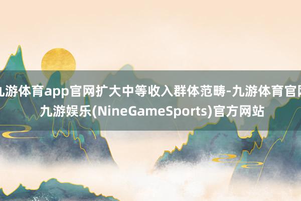 九游体育app官网扩大中等收入群体范畴-九游体育官网 九游娱乐(NineGameSports)官方网站