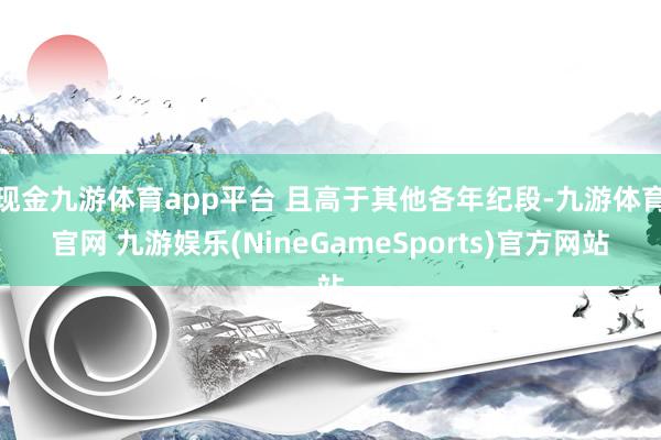 现金九游体育app平台 且高于其他各年纪段-九游体育官网 九游娱乐(NineGameSports)官方网站