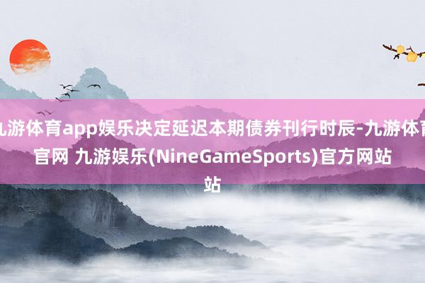 九游体育app娱乐决定延迟本期债券刊行时辰-九游体育官网 九游娱乐(NineGameSports)官方网站