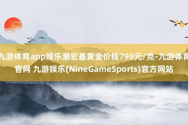 九游体育app娱乐潮宏基黄金价钱798元/克-九游体育官网 九游娱乐(NineGameSports)官方网站
