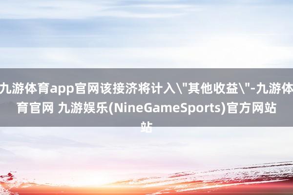 九游体育app官网该接济将计入＂其他收益＂-九游体育官网 九游娱乐(NineGameSports)官方网站