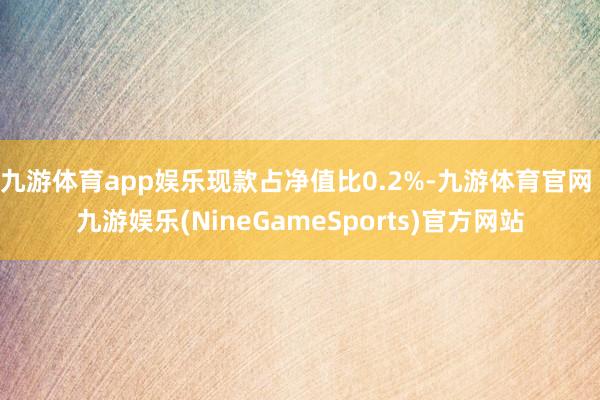 九游体育app娱乐现款占净值比0.2%-九游体育官网 九游娱乐(NineGameSports)官方网站