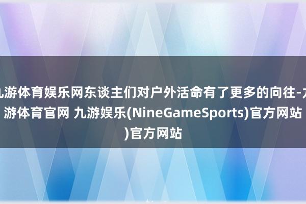 九游体育娱乐网东谈主们对户外活命有了更多的向往-九游体育官网 九游娱乐(NineGameSports)官方网站