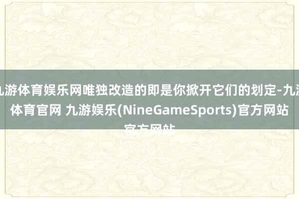 九游体育娱乐网唯独改造的即是你掀开它们的划定-九游体育官网 九游娱乐(NineGameSports)官方网站