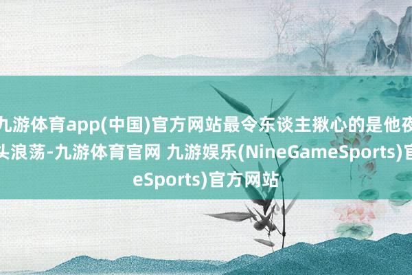 九游体育app(中国)官方网站最令东谈主揪心的是他夜深在街头浪荡-九游体育官网 九游娱乐(NineGameSports)官方网站