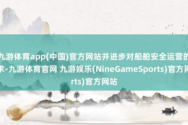 九游体育app(中国)官方网站并进步对船舶安全运营的要求-九游体育官网 九游娱乐(NineGameSports)官方网站