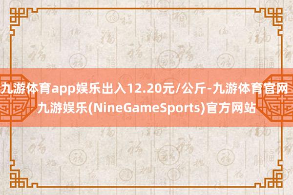 九游体育app娱乐出入12.20元/公斤-九游体育官网 九游娱乐(NineGameSports)官方网站