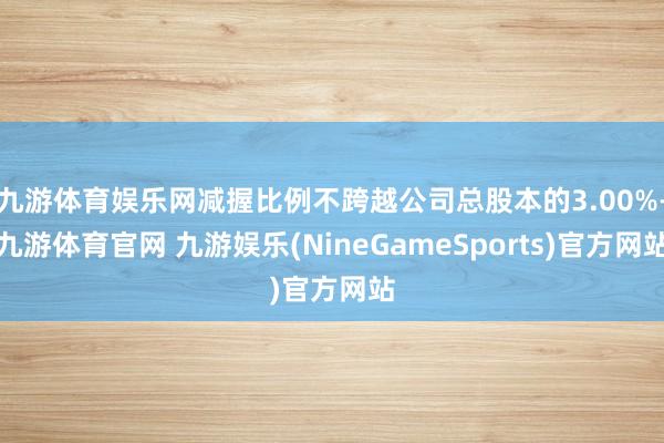 九游体育娱乐网减握比例不跨越公司总股本的3.00%-九游体育官网 九游娱乐(NineGameSports)官方网站