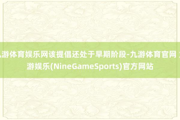 九游体育娱乐网该提倡还处于早期阶段-九游体育官网 九游娱乐(NineGameSports)官方网站