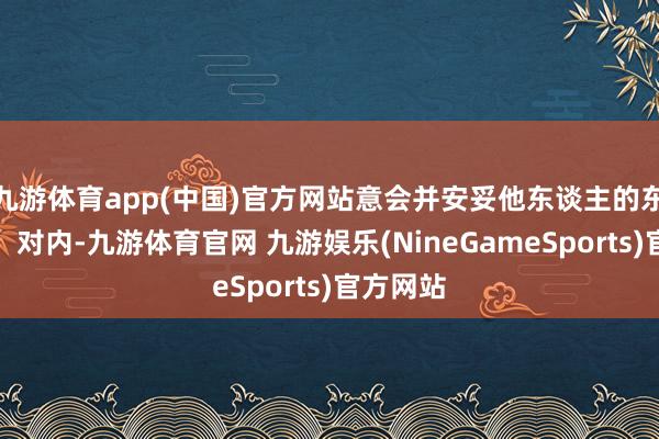 九游体育app(中国)官方网站意会并安妥他东谈主的东谈主性；对内-九游体育官网 九游娱乐(NineGameSports)官方网站