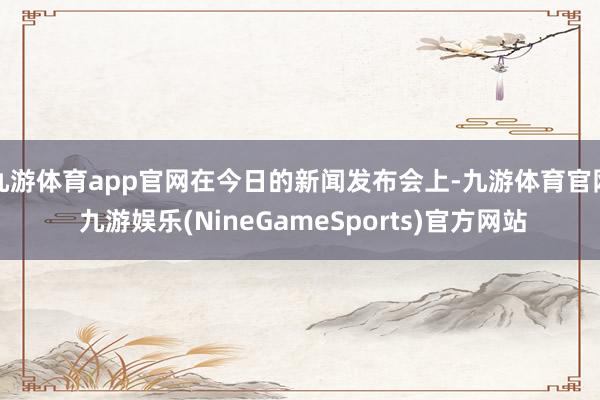 九游体育app官网在今日的新闻发布会上-九游体育官网 九游娱乐(NineGameSports)官方网站