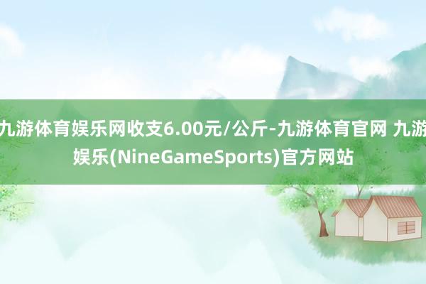 九游体育娱乐网收支6.00元/公斤-九游体育官网 九游娱乐(NineGameSports)官方网站