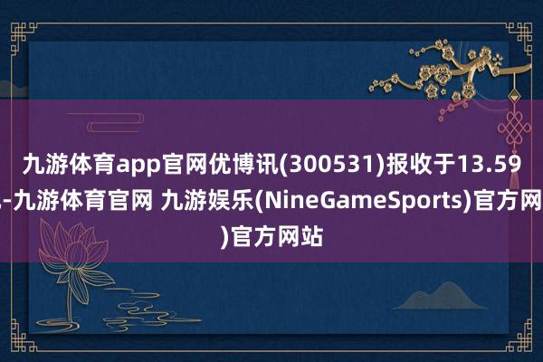 九游体育app官网优博讯(300531)报收于13.59元-九游体育官网 九游娱乐(NineGameSports)官方网站