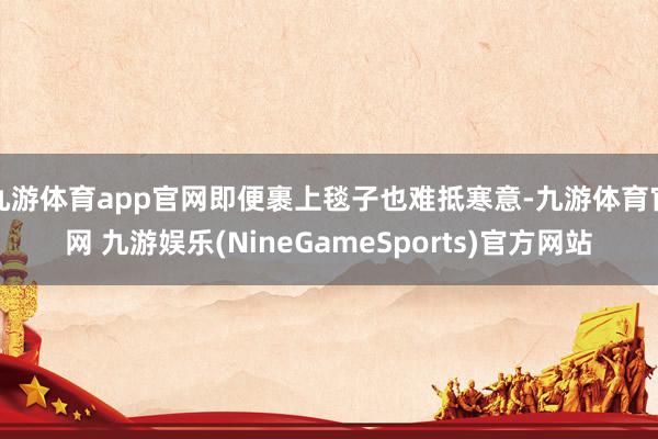 九游体育app官网即便裹上毯子也难抵寒意-九游体育官网 九游娱乐(NineGameSports)官方网站