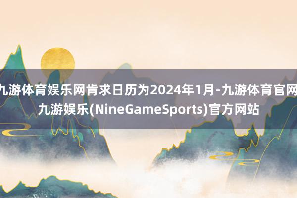 九游体育娱乐网肯求日历为2024年1月-九游体育官网 九游娱乐(NineGameSports)官方网站