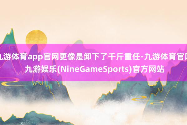 九游体育app官网更像是卸下了千斤重任-九游体育官网 九游娱乐(NineGameSports)官方网站