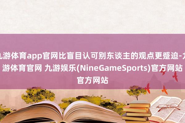 九游体育app官网比盲目认可别东谈主的观点更蹙迫-九游体育官网 九游娱乐(NineGameSports)官方网站