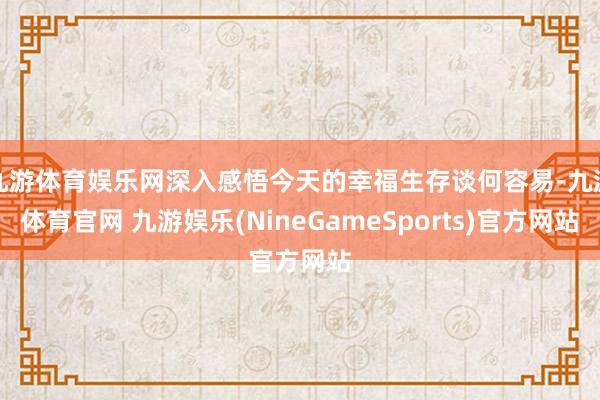 九游体育娱乐网深入感悟今天的幸福生存谈何容易-九游体育官网 九游娱乐(NineGameSports)官方网站