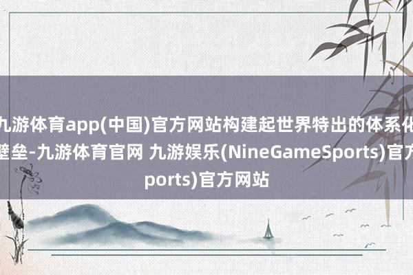 九游体育app(中国)官方网站构建起世界特出的体系化技艺壁垒-九游体育官网 九游娱乐(NineGameSports)官方网站