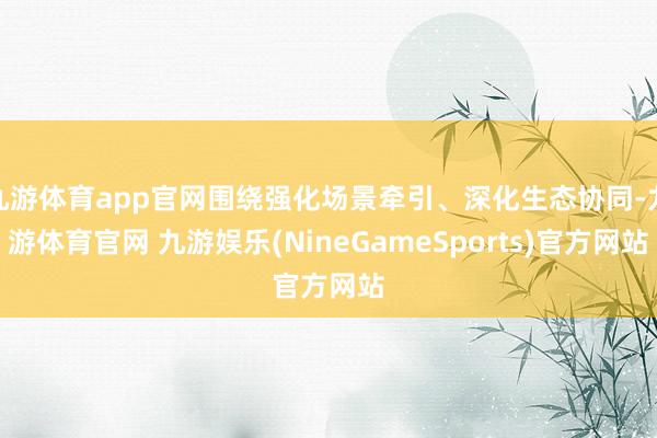 九游体育app官网围绕强化场景牵引、深化生态协同-九游体育官网 九游娱乐(NineGameSports)官方网站
