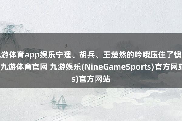 九游体育app娱乐宁理、胡兵、王楚然的吟哦压住了懊恼-九游体育官网 九游娱乐(NineGameSports)官方网站