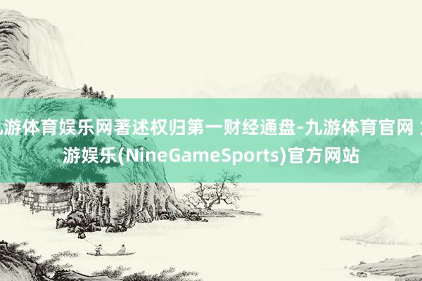 九游体育娱乐网著述权归第一财经通盘-九游体育官网 九游娱乐(NineGameSports)官方网站