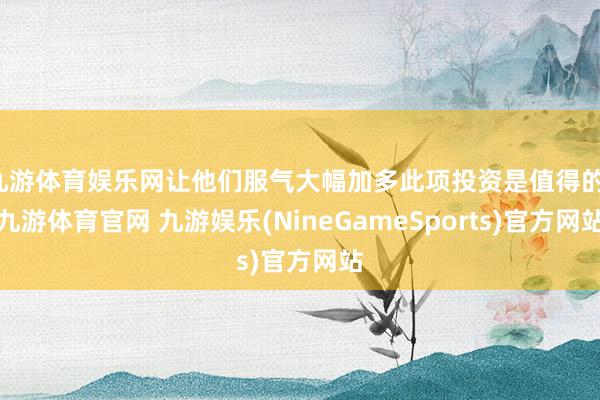 九游体育娱乐网让他们服气大幅加多此项投资是值得的-九游体育官网 九游娱乐(NineGameSports)官方网站