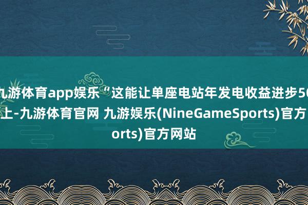九游体育app娱乐“这能让单座电站年发电收益进步50%以上-九游体育官网 九游娱乐(NineGameSports)官方网站